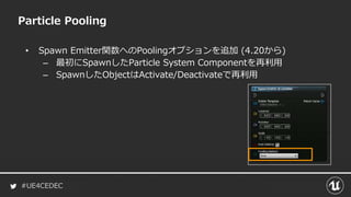 #UE4CEDEC
• Spawn Emitter関数へのPoolingオプションを追加 (4.20から)
– 最初にSpawnしたParticle System Componentを再利用
– SpawnしたObjectはActivate/Deactivateで再利用
Particle Pooling
 