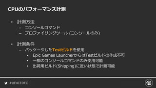 #UE4CEDEC
• 計測方法
– コンソールコマンド
– プロファイリングツール (コンソールのみ)
• 計測条件
– パッケージしたTestビルドを使用
• Epic Games LauncherからはTestビルドの作成不可
• 一部のコンソールコマンドのみ使用可能
• 出荷用ビルド(Shipping)に近い状態で計測可能
CPUのパフォーマンス計測
 