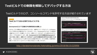 #UE4CEDEC
Testビルドでのログ、コンソールコマンドを許可する方法が紹介されています
Testビルドでの制限を解除してデバッグする方法
http://darakemonodarake.hatenablog.jp/entry/2018/06/15/225956
 