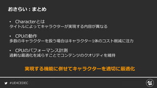 #UE4CEDEC
おさらい：まとめ
• Characterとは
タイトルによってキャラクターが実現する内容が異なる
• CPUの動作
多数のキャラクターを扱う場合はキャラクター1体のコスト削減に注力
• CPUのパフォーマンス計測
過剰な最適化を減らすことでコンテンツのクオリティを維持
実現する機能に併せてキャラクターを適切に最適化
 