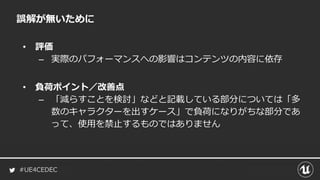 #UE4CEDEC
誤解が無いために
• 評価
– 実際のパフォーマンスへの影響はコンテンツの内容に依存
• 負荷ポイント／改善点
– 「減らすことを検討」などと記載している部分については「多
数のキャラクターを出すケース」で負荷になりがちな部分であ
って、使用を禁止するものではありません
 