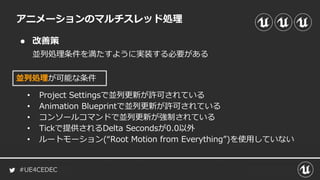 #UE4CEDEC
● 改善策
並列処理条件を満たすように実装する必要がある
アニメーションのマルチスレッド処理
並列処理が可能な条件
• Project Settingsで並列更新が許可されている
• Animation Blueprintで並列更新が許可されている
• コンソールコマンドで並列更新が強制されている
• Tickで提供されるDelta Secondsが0.0以外
• ルートモーション(“Root Motion from Everything”)を使用していない
 