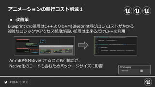 #UE4CEDEC
● 改善策
Blueprintでの処理はC++よりもVM(Blueprint呼び出し)コストがかかる
複雑なロジックやアクセス頻度が高い処理は出来るだけC++を利用
アニメーションの実行コスト削減１
AnimBPをNative化することも可能だが、
Native化のコードも含むためパッケージサイズに影響
 