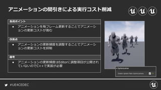 #UE4CEDEC
負荷ポイント
改善点
備考
アニメーションの間引きによる実行コスト削減
● アニメーションを毎フレーム更新することでアニメーシ
ョンの更新コストが嵩む
● アニメーションの更新頻度を調整することでアニメーシ
ョンの更新コストを抑制
● アニメーションの更新頻度はEditorに調整項目が公開され
ていないのでC++で実装が必要
 