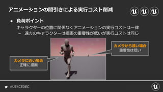 #UE4CEDEC
● 負荷ポイント
キャラクターの位置に関係なくアニメーションの実行コストは一律
– 遠方のキャラクターは描画の重要性が低いが実行コストは同じ
アニメーションの間引きによる実行コスト削減
カメラに近い場合
正確に描画
カメラから遠い場合
重要性は低い
 
