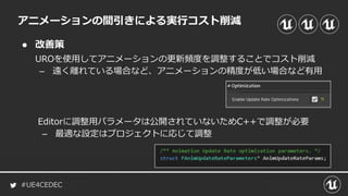 #UE4CEDEC
● 改善策
アニメーションの間引きによる実行コスト削減
UROを使用してアニメーションの更新頻度を調整することでコスト削減
– 遠く離れている場合など、アニメーションの精度が低い場合など有用
Editorに調整用パラメータは公開されていないためC++で調整が必要
– 最適な設定はプロジェクトに応じて調整
 