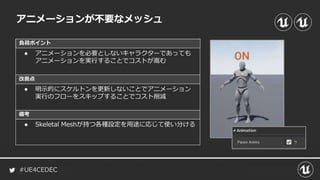 #UE4CEDEC
負荷ポイント
改善点
備考
アニメーションが不要なメッシュ
● アニメーションを必要としないキャラクターであっても
アニメーションを実行することでコストが嵩む
● 明示的にスケルトンを更新しないことでアニメーション
実行のフローをスキップすることでコスト削減
● Skeletal Meshが持つ各種設定を用途に応じて使い分ける
 