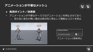 #UE4CEDEC
● 負荷ポイント／改善策
アニメーションが不要なメッシュ
• アニメーションが不要なケースではアニメーションを停止させておく
– 見た目に変化が無い場合は明示的に停止して無駄なコストを抑止
アニメーションの更新停止
 