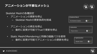 #UE4CEDEC
アニメーションが不要なメッシュ
Skeletal Meshの各種設定
• アニメーションの更新を停止
– Skeletal Meshの更新負荷を削減
• アニメーションの再生を停止
– 動的に変更が可能でTrueで更新を停止
• Static MeshのRenderingと同様の描画パスを使用
– 動的に変更が可能でアニメーションの更新を停止
 