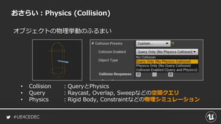 #UE4CEDEC
オブジェクトの物理挙動のふるまい
おさらい：Physics (Collision)
• Collision ：QueryとPhysics
• Query ：Raycast, Overlap, Sweepなどの空間クエリ
• Physics ：Rigid Body, Constraintなどの物理シミュレーション
 