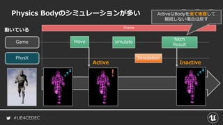 #UE4CEDEC
Physics Bodyのシミュレーションが多い
Game
PhysX Simulation
simulate
fetch
Result
Move
Active Inactive
Frame
ActiveなBodyを全て走査して
継続しない場合は戻す
動いている
 