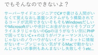 サーバーサイドエンジニアでC#で書ける人間がい
なくて覚えなおし基盤システムがもう構築されて
るコードが流用できないそもそもWindowsだしい
やMicrosoftがいや余計にお金がかかりそうプロプ
ライエタリじゃないのGoのほうがなうい別にPHP
で困ってないC++のほうがパフォーマンスいいん
じゃないのノウハウがないインターネットに情報
がないオープンじゃない気がするMacで動かない
んじゃないの事例もあんまないし失敗しそうetc...
 