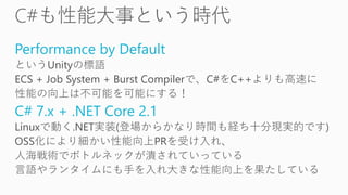 Performance by Default
というUnityの標語
ECS + Job System + Burst Compilerで、C#をC++よりも高速に
性能の向上は不可能を可能にする！
C# 7.x + .NET Core 2.1
Linuxで動く.NET実装(登場からかなり時間も経ち十分現実的です)
OSS化により細かい性能向上PRを受け入れ、
人海戦術でボトルネックが潰されていっている
言語やランタイムにも手を入れ大きな性能向上を果たしている
 