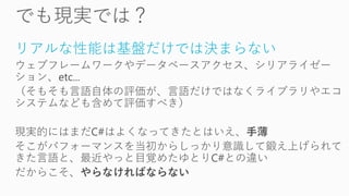 リアルな性能は基盤だけでは決まらない
ウェブフレームワークやデータベースアクセス、シリアライゼー
ション、etc...
（そもそも言語自体の評価が、言語だけではなくライブラリやエコ
システムなども含めて評価すべき）
現実的にはまだC#はよくなってきたとはいえ、手薄
そこがパフォーマンスを当初からしっかり意識して鍛え上げられて
きた言語と、最近やっと目覚めたゆとりC#との違い
だからこそ、やらなければならない
 