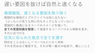 徹頭徹尾、遅くなる要因を取り除く
極限的な領域だとプロファイラは役に立たない
（ぶっちゃけ見ても特に何もネックになっていない）
理論的に最速になるコードのイメージを描いて、
全ての言語知識を駆使して通過するコードパスから無駄を省き、
それに近づける
狂気に彩られた執念で全てを潰す
特別なことはないし一つ一つはとにかく地味
それを死ぬほど徹底する、それが唯一最大の秘訣で、難しいこと
 