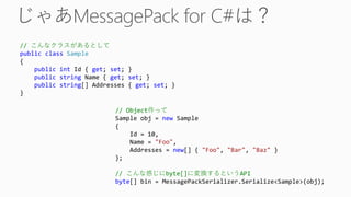 // こんなクラスがあるとして
public class Sample
{
public int Id { get; set; }
public string Name { get; set; }
public string[] Addresses { get; set; }
}
// Object作って
Sample obj = new Sample
{
Id = 10,
Name = "Foo",
Addresses = new[] { "Foo", "Bar", "Baz" }
};
// こんな感じにbyte[]に変換するというAPI
byte[] bin = MessagePackSerializer.Serialize<Sample>(obj);
 