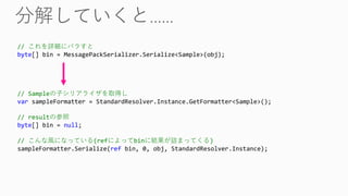 // これを詳細にバラすと
byte[] bin = MessagePackSerializer.Serialize<Sample>(obj);
// Sampleの子シリアライザを取得し
var sampleFormatter = StandardResolver.Instance.GetFormatter<Sample>();
// resultの参照
byte[] bin = null;
// こんな風になっている(refによってbinに結果が詰まってくる)
sampleFormatter.Serialize(ref bin, 0, obj, StandardResolver.Instance);
 