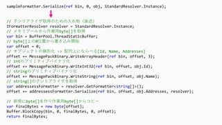 sampleFormatter.Serialize(ref bin, 0, obj, StandardResolver.Instance);
// 子シリアライザ取得のための入れ物（後述）
IFormatterResolver resolver = StandardResolver.Instance;
// メモリプールから作業用byte[]を取得
var bin = BufferPool.ThreadStaticBuffer;
// byte[]上の0位置から書き込み開始
var offset = 0;
// オブジェクトの線形化 -> 配列上にならべる[Id, Name, Addresses]
offset += MessagePackBinary.WriteArrayHeader(ref bin, offset, 3);
// intのプリミティブバイナリ化
offset += MessagePackBinary.WriteInt32(ref bin, offset, obj.Id);
// stringのプリミティブバイナリ化
offset += MessagePackBinary.WriteString(ref bin, offset, obj.Name);
// string[]の子シリアライザを取得
var addressessFormatter = resolver.GetFormatter<string[]>();
offset += addressessFormatter.Serialize(ref bin, offset, obj.Addresses, resolver);
// 新規にbyte[]を作り作業用byte[]からコピー
var finalBytes = new byte[offset];
Buffer.BlockCopy(bin, 0, finalBytes, 0, offset);
return finalBytes;
 