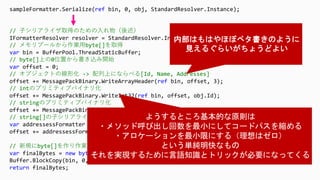 sampleFormatter.Serialize(ref bin, 0, obj, StandardResolver.Instance);
// 子シリアライザ取得のための入れ物（後述）
IFormatterResolver resolver = StandardResolver.Instance;
// メモリプールから作業用byte[]を取得
var bin = BufferPool.ThreadStaticBuffer;
// byte[]上の0位置から書き込み開始
var offset = 0;
// オブジェクトの線形化 -> 配列上にならべる[Id, Name, Addresses]
offset += MessagePackBinary.WriteArrayHeader(ref bin, offset, 3);
// intのプリミティブバイナリ化
offset += MessagePackBinary.WriteInt32(ref bin, offset, obj.Id);
// stringのプリミティブバイナリ化
offset += MessagePackBinary.WriteString(ref bin, offset, obj.Name);
// string[]の子シリアライザを取得
var addressessFormatter = resolver.GetFormatter<string[]>();
offset += addressessFormatter.Serialize(ref bin, offset, obj.Addresses, resolver);
// 新規にbyte[]を作り作業用byte[]からコピー
var finalBytes = new byte[offset];
Buffer.BlockCopy(bin, 0, finalBytes, 0, offset);
return finalBytes;
 
