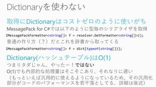 取得にDictionaryはコストゼロのように使いがち
MessagePack for C#では以下のように型毎のシリアライザを取得
普通の作り方（？）だとこれを辞書から取ってくる
Dictionary(ハッシュテーブル)はO(1)
つまりタダじゃん、やったー！ではない
O(1)でも内部的な処理量はそこそこあり、それなりに遅い
（もっといえば汎用的に使えるようになっているため、その汎用化
部分がコードのパフォーマンスを若干落としてる、詳細は後述）
IMessagePackFormatter<string[]> f = resolver.GetFormatter<string[]>();
IMessagePackFormatter<string[]> f = dict[typeof(string[])];
 
