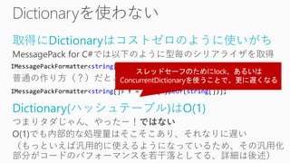 取得にDictionaryはコストゼロのように使いがち
MessagePack for C#では以下のように型毎のシリアライザを取得
普通の作り方（？）だとこれを辞書から取ってくる
Dictionary(ハッシュテーブル)はO(1)
つまりタダじゃん、やったー！ではない
O(1)でも内部的な処理量はそこそこあり、それなりに遅い
（もっといえば汎用的に使えるようになっているため、その汎用化
部分がコードのパフォーマンスを若干落としてる、詳細は後述）
IMessagePackFormatter<string[]> f = resolver.GetFormatter<string[]>();
IMessagePackFormatter<string[]> f = dict[typeof(string[])];
 