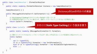 public class SampleResolver : IFormatterResolver
{
public static readonly IFormatterResolver Instance = new SampleResolver();
SampleResolver() { }
public IMessagePackFormatter<T> GetFormatter<T>()
{
// Dictionaryのlookupのかわりに<T>.fieldから取ってくる
// 処理効率はJITコンパイラに委ねられ、C#のレイヤーでどうこうするより圧倒的に速い
return Cache<T>.formatter;
}
static class Cache<T>
{
public static readonly IMessagePackFormatter<T> formatter;
// 静的コンストラクタはスレッドセーフで必ず一度しか呼ばれないことが言語的に保証されている
static Cache()
{
var t = typeof(T);
if (t == typeof(int)) formatter = new Int32Formatter();
else if (t == typeof(string)) formatter = new NullableStringFormatter();
else ....
}
}
}
 