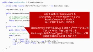 public class SampleResolver : IFormatterResolver
{
public static readonly IFormatterResolver Instance = new SampleResolver();
SampleResolver() { }
public IMessagePackFormatter<T> GetFormatter<T>()
{
// Dictionaryのlookupのかわりに<T>.fieldから取ってくる
// 処理効率はJITコンパイラに委ねられ、C#のレイヤーでどうこうするより圧倒的に速い
return Cache<T>.formatter;
}
static class Cache<T>
{
public static readonly IMessagePackFormatter<T> formatter;
// 静的コンストラクタはスレッドセーフで必ず一度しか呼ばれないことが言語的に保証されている
static Cache()
{
var t = typeof(T);
if (t == typeof(int)) formatter = new Int32Formatter();
else if (t == typeof(string)) formatter = new NullableStringFormatter();
else ....
}
}
}
 