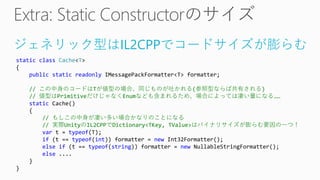 ジェネリック型はIL2CPPでコードサイズが膨らむ
static class Cache<T>
{
public static readonly IMessagePackFormatter<T> formatter;
// この中身のコードはTが値型の場合、同じものが吐かれる(参照型ならば共有される)
// 値型はPrimitiveだけじゃなくEnumなども含まれるため、場合によっては凄い量になる……
static Cache()
{
// もしこの中身が凄い多い場合かなりのことになる
// 実際UnityのIL2CPPでDictionary<TKey, TValue>はバイナリサイズが膨らむ要因の一つ！
var t = typeof(T);
if (t == typeof(int)) formatter = new Int32Formatter();
else if (t == typeof(string)) formatter = new NullableStringFormatter();
else ....
}
}
 