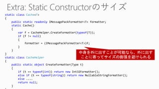 static class Cache<T>
{
public static readonly IMessagePackFormatter<T> formatter;
static Cache()
{
var f = CacheHelper.CreateFormatter(typeof(T));
if (f != null)
{
formatter = (IMessagePackFormatter<T>)f;
}
}
}
static class CacheHelper
{
public static object CreateFormatter(Type t)
{
if (t == typeof(int)) return new Int32Formatter();
else if (t == typeof(string)) return new NullableStringFormatter();
else ....
return null;
}
 