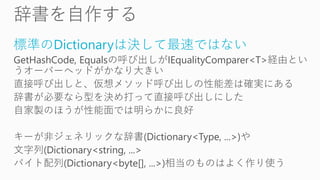 標準のDictionaryは決して最速ではない
GetHashCode, Equalsの呼び出しがIEqualityComparer<T>経由とい
うオーバーヘッドがかなり大きい
直接呼び出しと、仮想メソッド呼び出しの性能差は確実にある
辞書が必要なら型を決め打って直接呼び出しにした
自家製のほうが性能面では明らかに良好
キーが非ジェネリックな辞書(Dictionary<Type, ...>)や
文字列(Dictionary<string, ...>
バイト配列(Dictionary<byte[], ...>)相当のものはよく作り使う
 