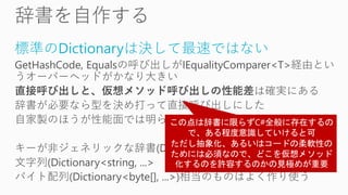 標準のDictionaryは決して最速ではない
GetHashCode, Equalsの呼び出しがIEqualityComparer<T>経由とい
うオーバーヘッドがかなり大きい
直接呼び出しと、仮想メソッド呼び出しの性能差は確実にある
辞書が必要なら型を決め打って直接呼び出しにした
自家製のほうが性能面では明らかに良好
キーが非ジェネリックな辞書(Dictionary<Type, ...>)や
文字列(Dictionary<string, ...>
バイト配列(Dictionary<byte[], ...>)相当のものはよく作り使う
 