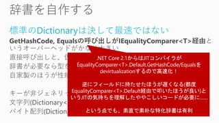 標準のDictionaryは決して最速ではない
GetHashCode, Equalsの呼び出しがIEqualityComparer<T>経由と
いうオーバーヘッドがかなり大きい
直接呼び出しと、仮想メソッド呼び出しの性能差は確実にある
辞書が必要なら型を決め打って直接呼び出しにした
自家製のほうが性能面では明らかに良好
キーが非ジェネリックな辞書(Dictionary<Type, ...>)や
文字列(Dictionary<string, ...>
バイト配列(Dictionary<byte[], ...>)相当のものはよく作り使う
 