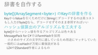 byte[](ArraySegment<byte>) のKeyの辞書を作る
KeyからValueを引くためだけにStringにデコードするのは高コスト
もし入力がbyte[]なら、デコードせずそのまま参照すればいい
ハッシュ値算出のアルゴリズムを工夫する
byte[]からハッシュ値を作るアルゴリズムは色々ある
MessagePack for C#ではFarmHashを採用
小さめのサイズの文字列に適しているため用途にマッチしていた
一般的にはxxHashが万能に最強説がある
LZ4やZStandard作者によるもの
 