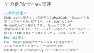 文字列は重い
Dictionaryの仕組みとして取得時にGetHashCode -> Equalsが走る
C#の文字列の中身はUTF16で、つまりbyte[]的なもの
GetHashCodeで全探索して算出、Equalsで全数比較
文字列が長ければ長いほどインパクトがあることは頭に留めたい
例えばint IDに変換して代替できるなら、そのほうがずっと良い
Enumは重い
Enumは実態は数値型で生で扱う場合は超軽量ですが
それ以外は重めの処理が入りがちなので注意
特にUnityではDictionaryのKeyに使うとボクシングが発生……
 