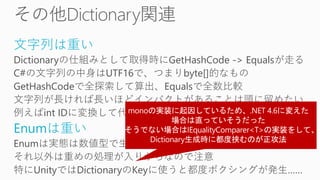 文字列は重い
Dictionaryの仕組みとして取得時にGetHashCode -> Equalsが走る
C#の文字列の中身はUTF16で、つまりbyte[]的なもの
GetHashCodeで全探索して算出、Equalsで全数比較
文字列が長ければ長いほどインパクトがあることは頭に留めたい
例えばint IDに変換して代替できるなら、そのほうがずっと良い
Enumは重い
Enumは実態は数値型で生で扱う場合は超軽量ですが
それ以外は重めの処理が入りがちなので注意
特にUnityではDictionaryのKeyに使うと都度ボクシングが発生……
 