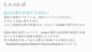 ILは大事だが全てではない
最初に意識すべきことは、C#はコンパイルされると、
どのようなILに変化するか
しかし速度的な真の終着点は、どのようなASMで実行されるか
CLRの場合はJITコンパイラ、Unityの場合はIL2CPPの結果が大事
ほとんどの場合は素直な結果になりますが、
時々最適化が走ってILとは異なる結果になる場合もある
（EqualityComparer.Defaultのdevirtualizationなどもそう)
 