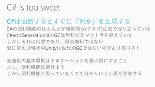 C#は油断するとすぐに「何か」を生成する
C#の便利機能のほとんどが暗黙的な(クラス)生成で成り立っている
C#erはGeneration 0のGCは無料だとマントラを唱えていた
しかしそれは幻想であり、現実無料ではない
更に言えば現状のUnityは世代別GCではないのでより高コスト
高速化の基本原則はアロケーションを最小限にすること
よし、便利機能は避けよう
しかし便利機能と思っていなくても分かりにくい罠も存在する
 