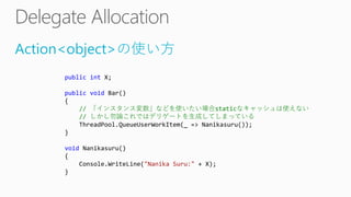 Action<object>の使い方
public int X;
public void Bar()
{
// 「インスタンス変数」などを使いたい場合staticなキャッシュは使えない
// しかし勿論これではデリゲートを生成してしまっている
ThreadPool.QueueUserWorkItem(_ => Nanikasuru());
}
void Nanikasuru()
{
Console.WriteLine("Nanika Suru:" + X);
}
 