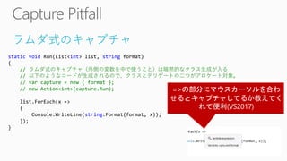 ラムダ式のキャプチャ
static void Run(List<int> list, string format)
{
// ラムダ式のキャプチャ（外側の変数を中で使うこと）は暗黙的なクラス生成が入る
// 以下のようなコードが生成されるので、クラスとデリゲートの二つがアロケート対象。
// var capture = new { format };
// new Action<int>(capture.Run);
list.ForEach(x =>
{
Console.WriteLine(string.Format(format, x));
});
}
 