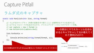ラムダ式のキャプチャ
static void Run(List<int> list, string format)
{
// ラムダ式のキャプチャ（外側の変数を中で使うこと）は暗黙的なクラス生成が入る
// 以下のようなコードが生成されるので、クラスとデリゲートの二つがアロケート対象。
// var capture = new { format };
// new Action<int>(capture.Run);
list.ForEach(x =>
{
Console.WriteLine(string.Format(format, x));
});
}
 
