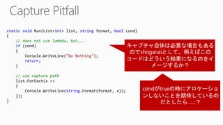 static void Run(List<int> list, string format, bool cond)
{
// does not use lambda, but...
if (cond)
{
Console.WriteLine("Do Nothing");
return;
}
// use capture path
list.ForEach(x =>
{
Console.WriteLine(string.Format(format, x));
});
}
 