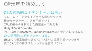 C#の言語的なポテンシャルは高い
フレームワークやライブラリも揃いつつあり、
確かなパフォーマンスを示せている
CPU拡張命令を利用した高速化への対応も
UnityはBurst Compiler
.NET CoreではSystem.Runtime.Intrinsicsなどで対応しつつある
C#の言語的なポテンシャルは高い
Linuxでの安定動作も含めて、いよいよ道具が揃いつつあり
真のC#元年の幕開けといっても過言ではない
 