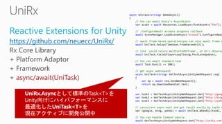 Reactive Extensions for Unity
https://github.com/neuecc/UniRx/
async/await(UniTask)
async UniTask<string> DemoAsync()
{
// You can await Unity's AsyncObject
var asset = await Resources.LoadAsync<TextAsset>("foo");
// .ConfigureAwait accepts progress callback
await SceneManager.LoadSceneAsync("scene2").ConfigureAwai
// await frame-based operation(you can also await frame c
await UniTask.Delay(TimeSpan.FromSeconds(3));
// like 'yield return WaitForEndOfFrame', or Rx's Observe
await UniTask.Yield(PlayerLoopTiming.PostLateUpdate);
// You can await standard task
await Task.Run(() => 100);
// get async webrequest
async UniTask<string> GetTextAsync(UnityWebRequest req)
{
var op = await req.SendWebRequest();
return op.downloadHandler.text;
}
var task1 = GetTextAsync(UnityWebRequest.Get("http://goog
var task2 = GetTextAsync(UnityWebRequest.Get("http://bing
var task3 = GetTextAsync(UnityWebRequest.Get("http://yaho
// concurrent async-wait and get result easily by tuple s
var (google, bing, yahoo) = await UniTask.WhenAll(task1,
// You can handle timeout easily
await GetTextAsync(UnityWebRequest.Get("http://unity.com"
 