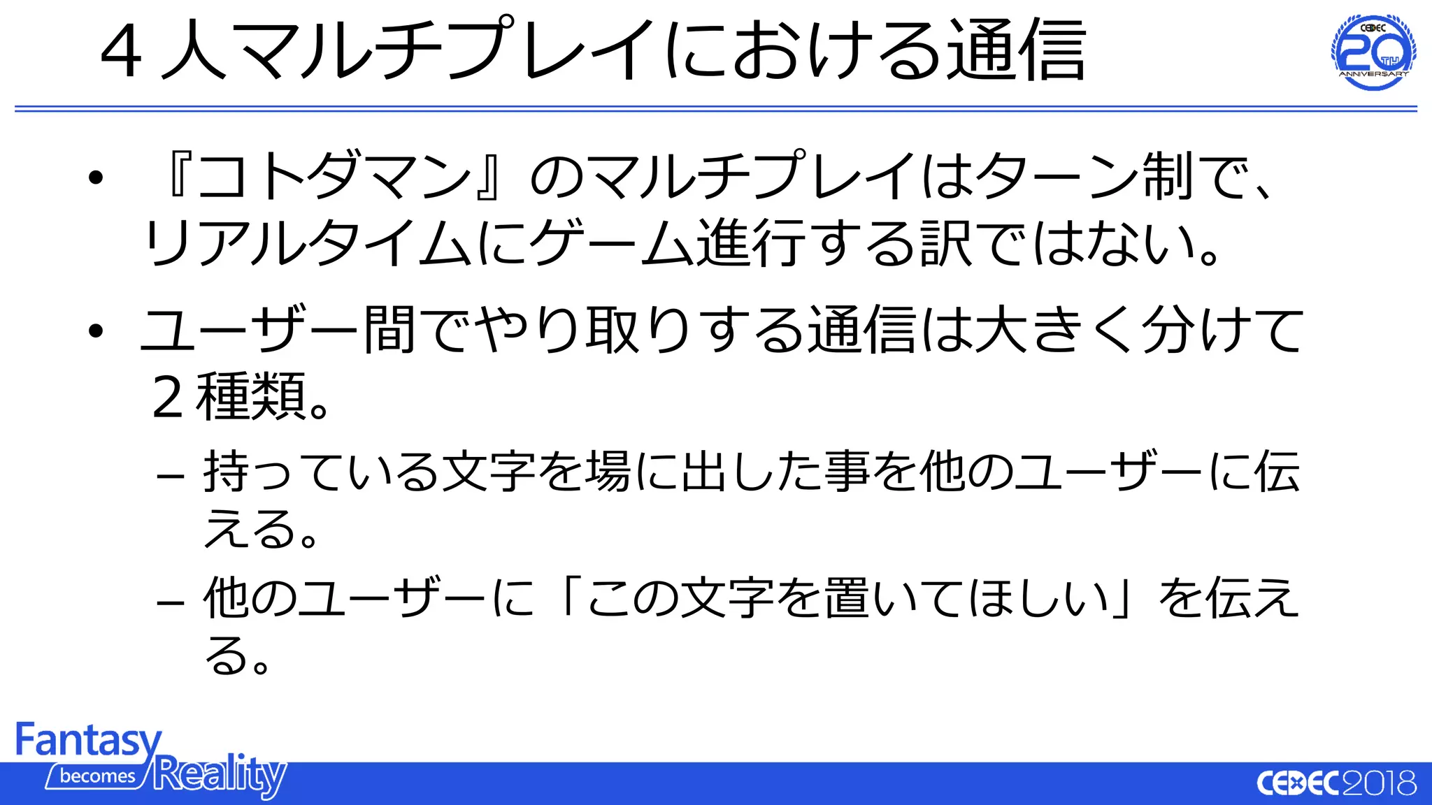 • 『コトダマン』のマルチプレイはターン制で、
リアルタイムにゲーム進行する訳ではない。
• ユーザー間でやり取りする通信は大きく分けて
２種類。
– 持っている文字を場に出した事を他のユーザーに伝
える。
– 他のユーザーに「この文字を置いてほしい」を伝え
る。
４人マルチプレイにおける通信
 