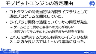 • コトダマンの開発当初は内製ライブラリとして
通信プログラムを開発していた。
• ライブラリ開発の過程でいくつかの問題が発生
– ゲームごとに異なる要件への対応が難しい
– 通信プログラムそのものの難易度から開発が難航
• これらを解決するために有償のライブラリを購
入した方が良いのでは？という議論になった。
モノビットエンジンの選定理由
 