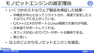 • いくつかのミドルウェア製品を検証した結果…
– 中嶋氏が中心となってリライトされ、高速で安定したミ
ドルウェアに仕上がっている。
– C/C++とC#のサポートとLinux環境での実行が可能。
– 日本語でサポートしてくれる。
– オフィスが近いのでパワーサポートも期待できる。
– 割と安い。
• 以上のことからモノビットエンジンを選定。
モノビットエンジンの選定理由
 