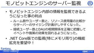 • モノビットエンジン内部の情報を監視できるよ
うになった事の利点
– ルーム数やユーザー数と、リソース使用量の比較か
らサーバーのサイジング計画がしやすくなった。
– 接続ユーザー数とDAUの相関関係を正確に把握して
イベントや施策の効果を図れるようになった。
• .NET Core版での監視(特にメモリ周り)の機能
拡充を要望中！
モノビットエンジンのサーバー監視
 