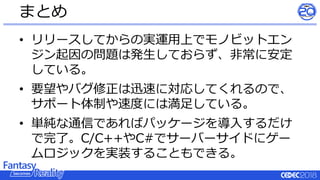 • リリースしてからの実運用上でモノビットエン
ジン起因の問題は発生しておらず、非常に安定
している。
• 要望やバグ修正は迅速に対応してくれるので、
サポート体制や速度には満足している。
• 単純な通信であればパッケージを導入するだけ
で完了。C/C++やC#でサーバーサイドにゲー
ムロジックを実装することもできる。
まとめ
 
