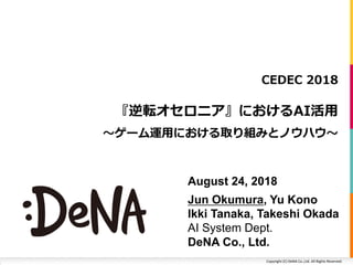 Copyright	(C)	DeNA	Co.,Ltd.	All	Rights	Reserved.
『逆転オセロニア』におけるAI活⽤
〜ゲーム運⽤における取り組みとノウハウ〜
CEDEC 2018
August 24, 2018
Jun Okumura, Yu Kono
Ikki Tanaka, Takeshi Okada
AI System Dept.
DeNA Co., Ltd.
 