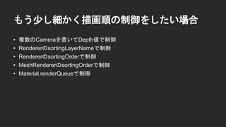 もう少し細かく描画順の制御をしたい場合
&bull; 複数のCameraを置いてDepth値で制御
&bull; RendererのsortingLayerNameで制御
&bull; RendererのsortingOrderで制御
&bull; MeshRendererのsortingOrderで制御
&bull; Material.renderQueueで制御
 